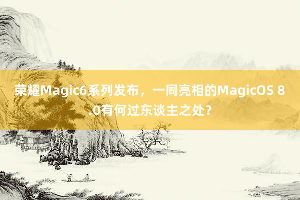 荣耀Magic6系列发布，一同亮相的MagicOS 8.0有何过东谈主之处？